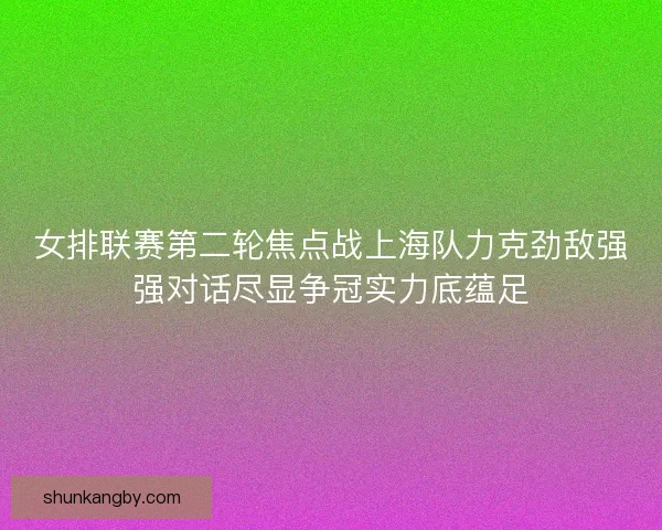 女排联赛第二轮焦点战上海队力克劲敌强强对话尽显争冠实力底蕴足