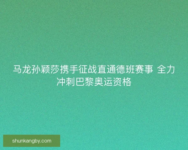 马龙孙颖莎携手征战直通德班赛事 全力冲刺巴黎奥运资格